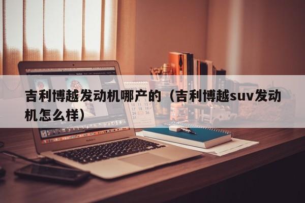 吉利博越发动机哪产的（吉利博越suv发动机怎么样）