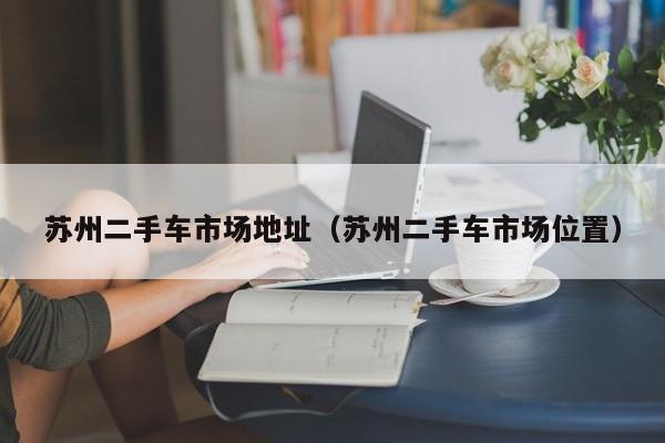 苏州二手车市场地址（苏州二手车市场位置）