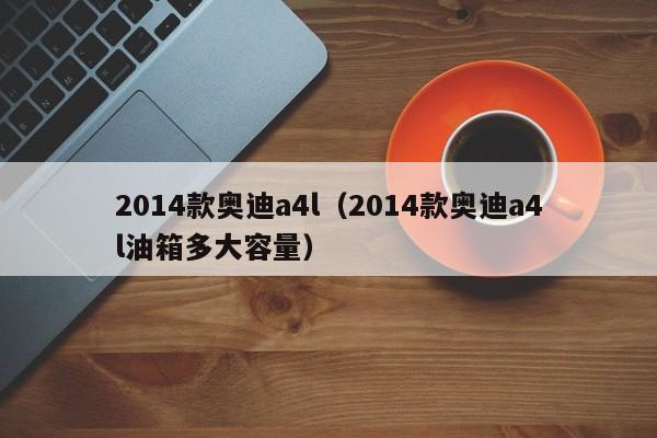 2014款奥迪a4l（2014款奥迪a4l油箱多大容量）