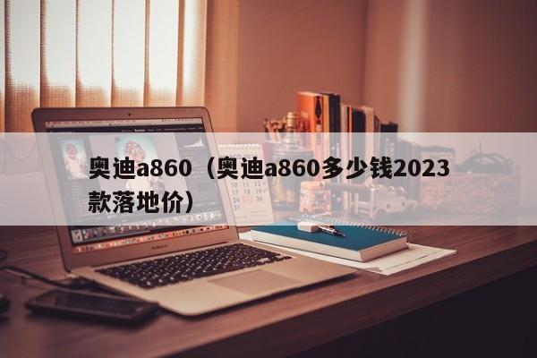 奥迪a860（奥迪a860多少钱2023款落地价）