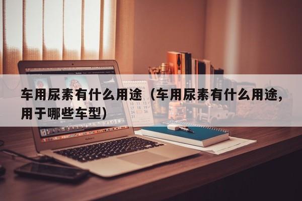 车用尿素有什么用途（车用尿素有什么用途,用于哪些车型）