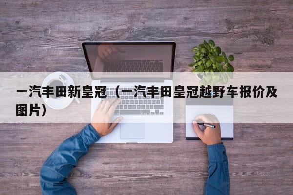 一汽丰田新皇冠（一汽丰田皇冠越野车报价及图片）
