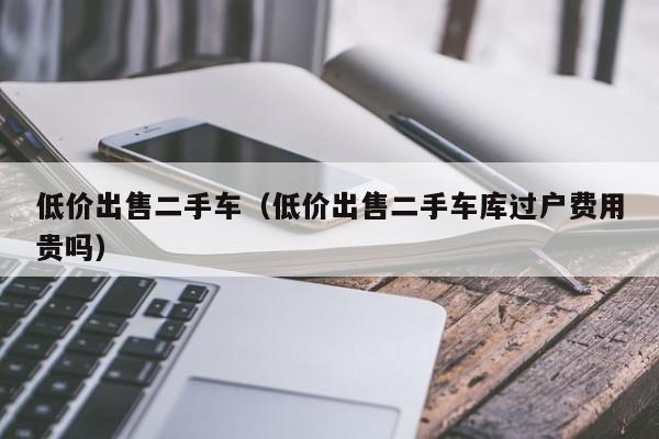 低价出售二手车（低价出售二手车库过户费用贵吗）