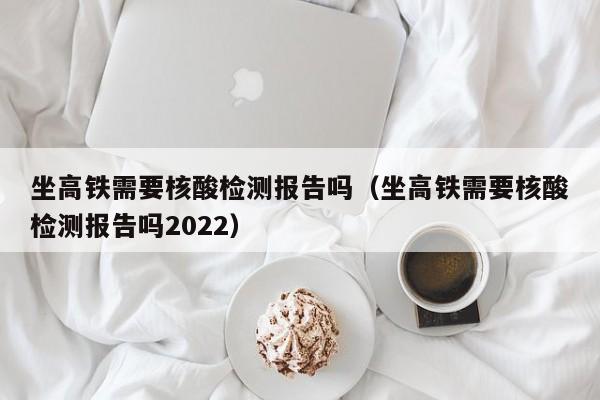 坐高铁需要核酸检测报告吗（坐高铁需要核酸检测报告吗2022）
