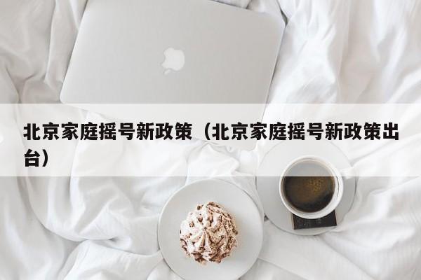 北京家庭摇号新政策（北京家庭摇号新政策出台）