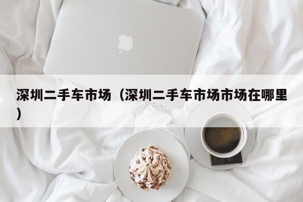 深圳二手车市场（深圳二手车市场市场在哪里）