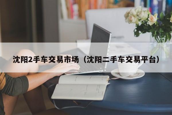 沈阳2手车交易市场（沈阳二手车交易平台）