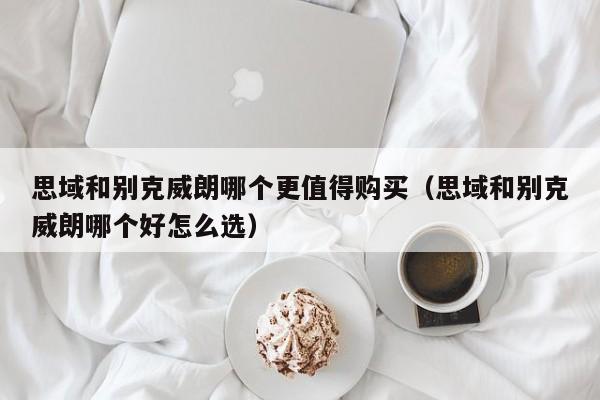 思域和别克威朗哪个更值得购买（思域和别克威朗哪个好怎么选）