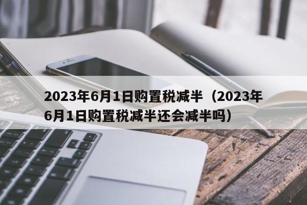 2023年6月1日购置税减半（2023年6月1日购置税减半还会减半吗）