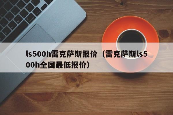 ls500h雷克萨斯报价（雷克萨斯ls500h全国最低报价）