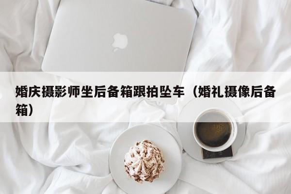 婚庆摄影师坐后备箱跟拍坠车（婚礼摄像后备箱）