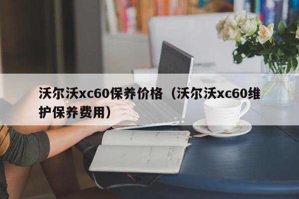 沃尔沃xc60保养价格（沃尔沃xc60维护保养费用）