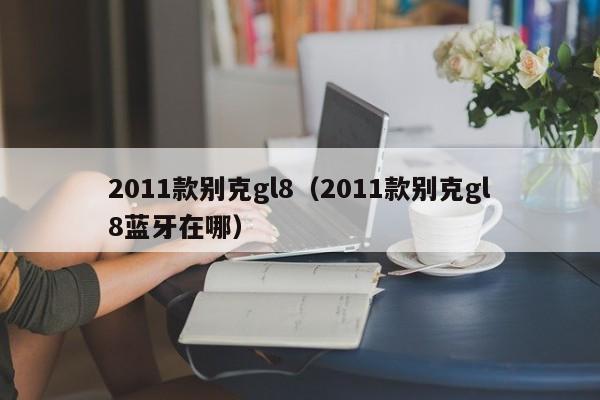 2011款别克gl8（2011款别克gl8蓝牙在哪）