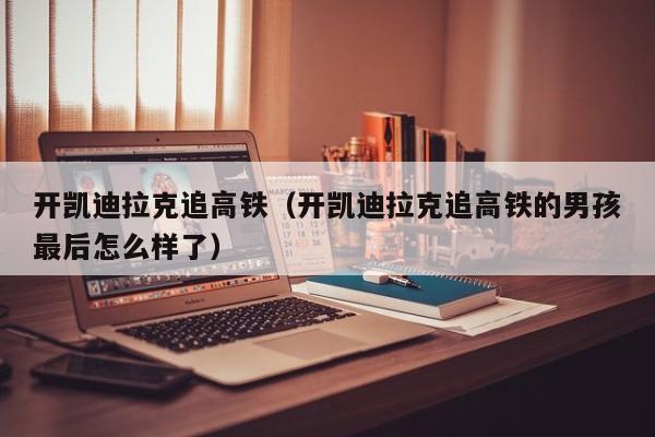 开凯迪拉克追高铁（开凯迪拉克追高铁的男孩最后怎么样了）
