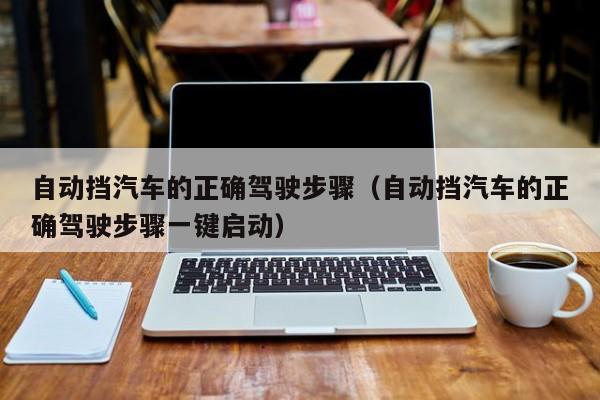 自动挡汽车的正确驾驶步骤（自动挡汽车的正确驾驶步骤一键启动）