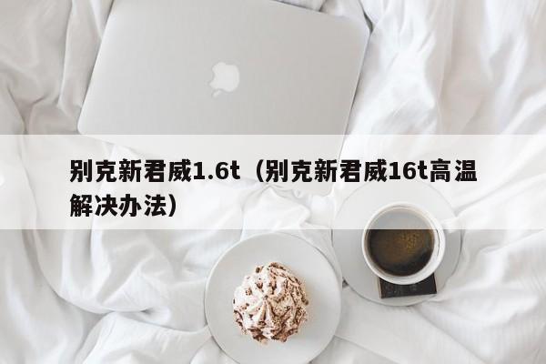 别克新君威1.6t（别克新君威16t高温解决办法）