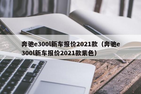 奔驰e300l新车报价2021款（奔驰e300l新车报价2021款紫色）