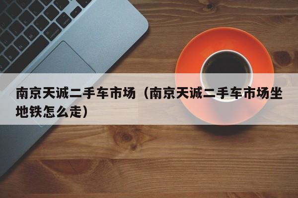 南京天诚二手车市场（南京天诚二手车市场坐地铁怎么走）
