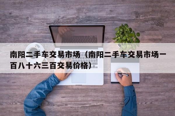 南阳二手车交易市场（南阳二手车交易市场一百八十六三百交易价格）