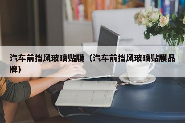 汽车前挡风玻璃贴膜（汽车前挡风玻璃贴膜品牌）
