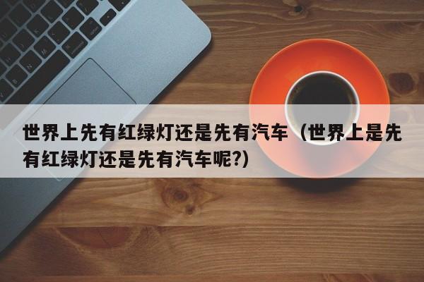 世界上先有红绿灯还是先有汽车（世界上是先有红绿灯还是先有汽车呢?）