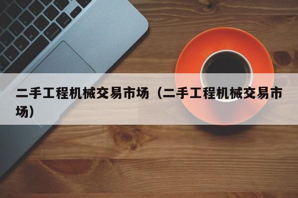 二手工程机械交易市场（二手工程机械交易市场）