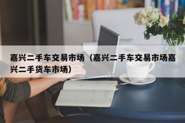 嘉兴二手车交易市场（嘉兴二手车交易市场嘉兴二手货车市场）