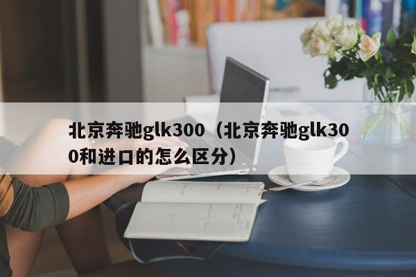 北京奔驰glk300（北京奔驰glk300和进口的怎么区分）