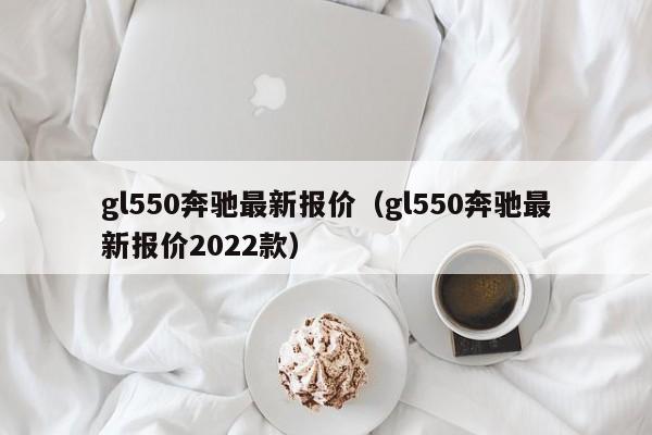gl550奔驰最新报价（gl550奔驰最新报价2022款）