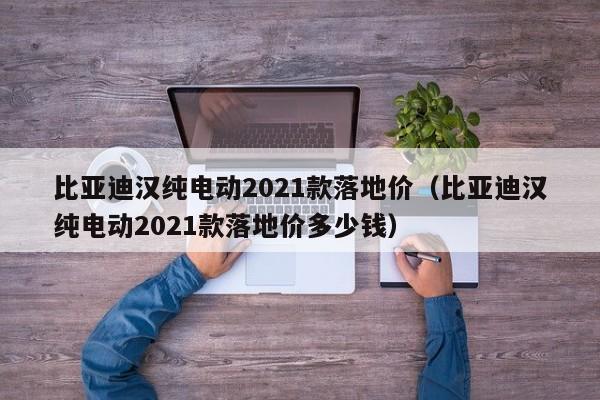 比亚迪汉纯电动2021款落地价（比亚迪汉纯电动2021款落地价多少钱）