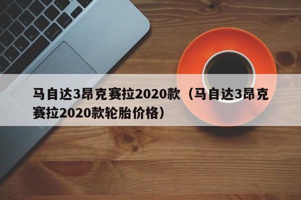 马自达3昂克赛拉2020款（马自达3昂克赛拉2020款轮胎价格）