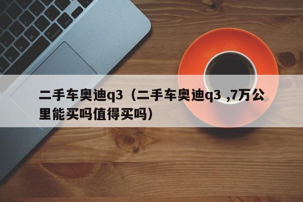 二手车奥迪q3（二手车奥迪q3 ,7万公里能买吗值得买吗）