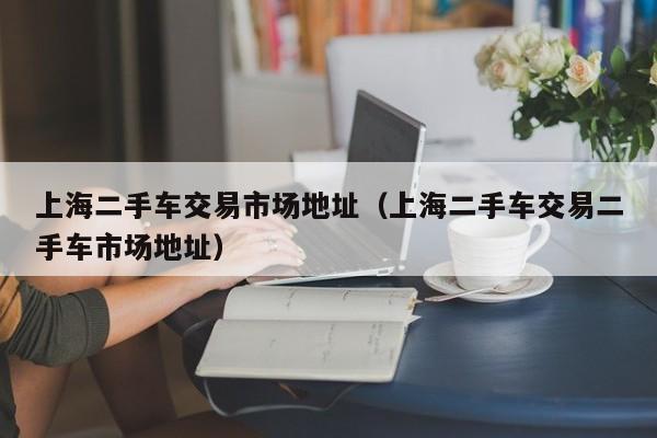 上海二手车交易市场地址（上海二手车交易二手车市场地址）