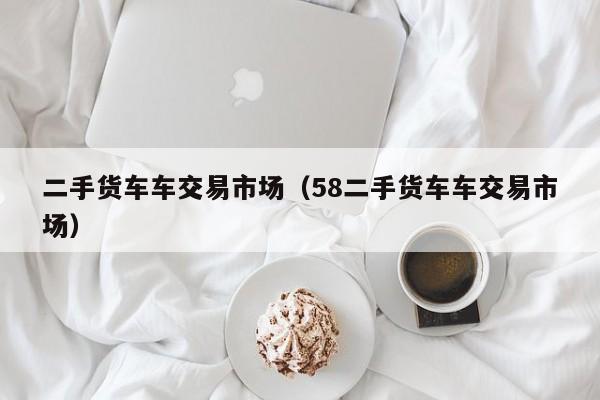二手货车车交易市场（58二手货车车交易市场）
