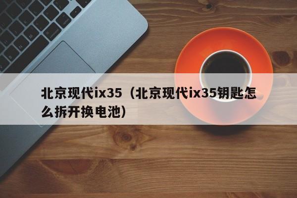北京现代ix35（北京现代ix35钥匙怎么拆开换电池）