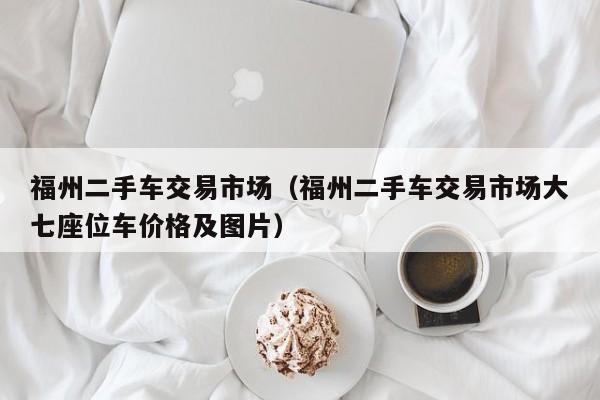 福州二手车交易市场（福州二手车交易市场大七座位车价格及图片）