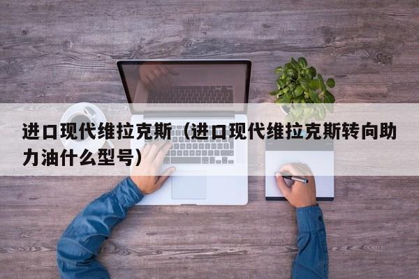 进口现代维拉克斯（进口现代维拉克斯转向助力油什么型号）