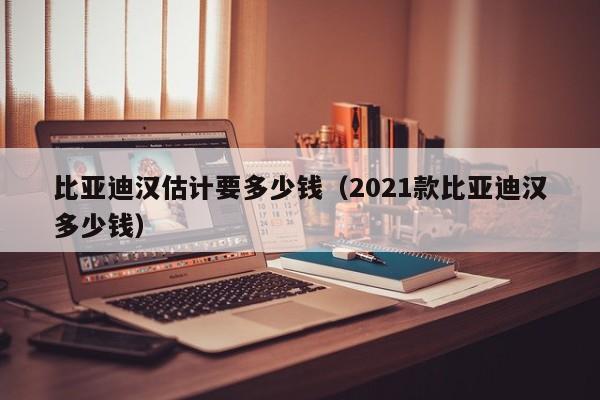 比亚迪汉估计要多少钱（2021款比亚迪汉多少钱）