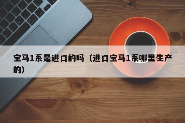 宝马1系是进口的吗（进口宝马1系哪里生产的）