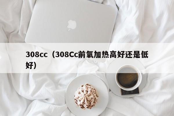 308cc（308Cc前氧加热高好还是低好）