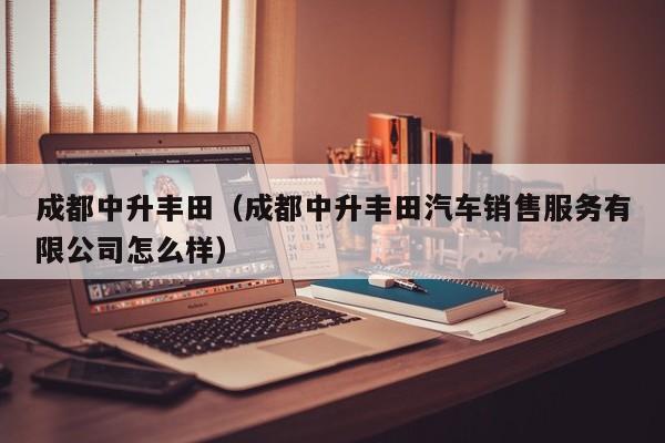 成都中升丰田（成都中升丰田汽车销售服务有限公司怎么样）