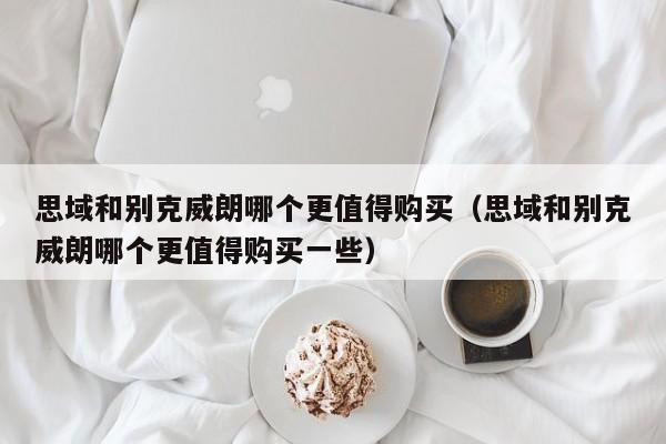 思域和别克威朗哪个更值得购买（思域和别克威朗哪个更值得购买一些）