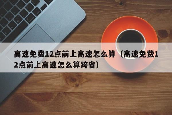 高速免费12点前上高速怎么算（高速免费12点前上高速怎么算跨省）