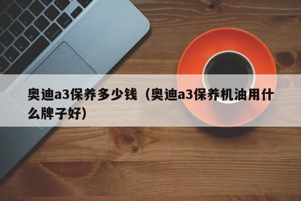 奥迪a3保养多少钱（奥迪a3保养机油用什么牌子好）