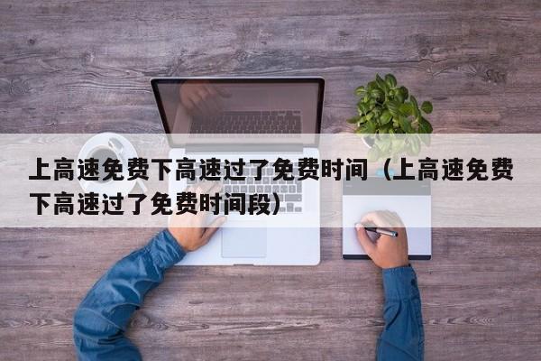 上高速免费下高速过了免费时间（上高速免费下高速过了免费时间段）