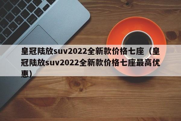 皇冠陆放suv2022全新款价格七座（皇冠陆放suv2022全新款价格七座最高优惠）