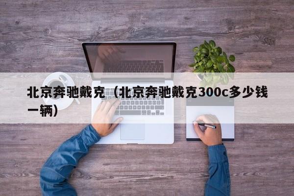 北京奔驰戴克（北京奔驰戴克300c多少钱一辆）