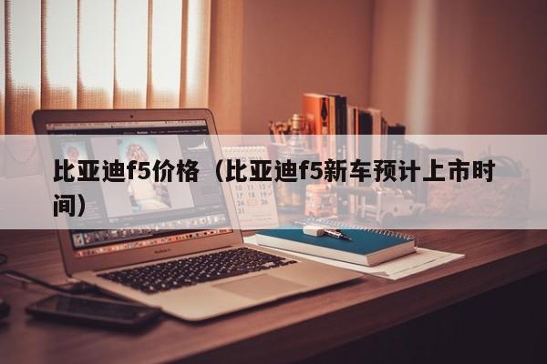 比亚迪f5价格（比亚迪f5新车预计上市时间）