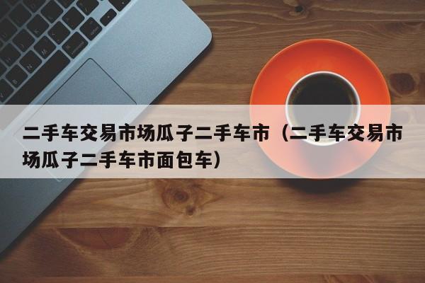 二手车交易市场瓜子二手车市（二手车交易市场瓜子二手车市面包车）