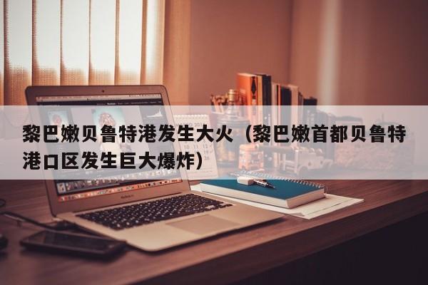 黎巴嫩贝鲁特港发生大火（黎巴嫩首都贝鲁特港口区发生巨大爆炸）